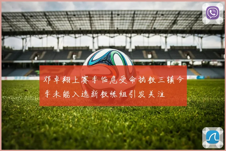 邓卓翔上赛季临危受命执教三镇今季未能入选新教练组引发关注