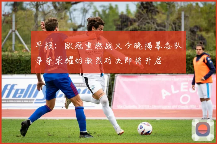 早报：欧冠重燃战火今晚揭幕各队争夺荣耀的激烈对决即将开启