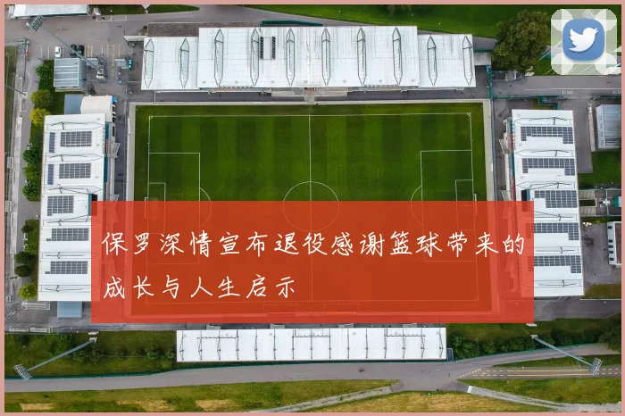 保罗深情宣布退役感谢篮球带来的成长与人生启示