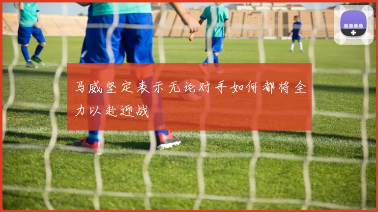 马威坚定表示无论对手如何都将全力以赴迎战