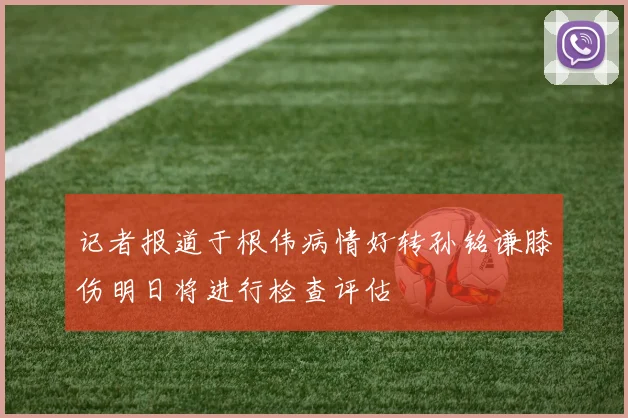 记者报道于根伟病情好转孙铭谦膝伤明日将进行检查评估