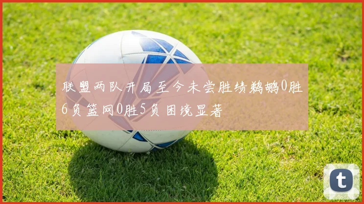联盟两队开局至今未尝胜绩鹈鹕0胜6负篮网0胜5负困境显著