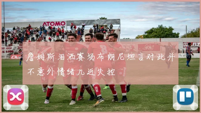 詹姆斯泪洒赛场布朗尼坦言对此并不意外情绪几近失控