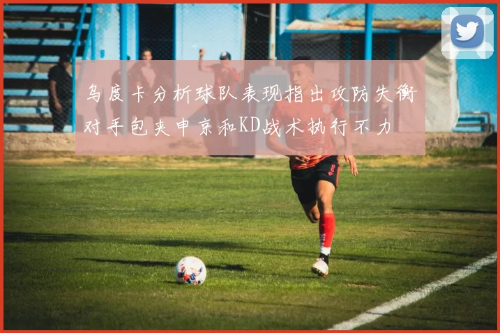 乌度卡分析球队表现指出攻防失衡对手包夹申京和KD战术执行不力