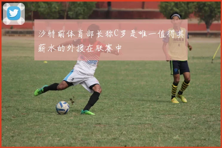 沙特前体育部长称C罗是唯一值得其薪水的外援在联赛中