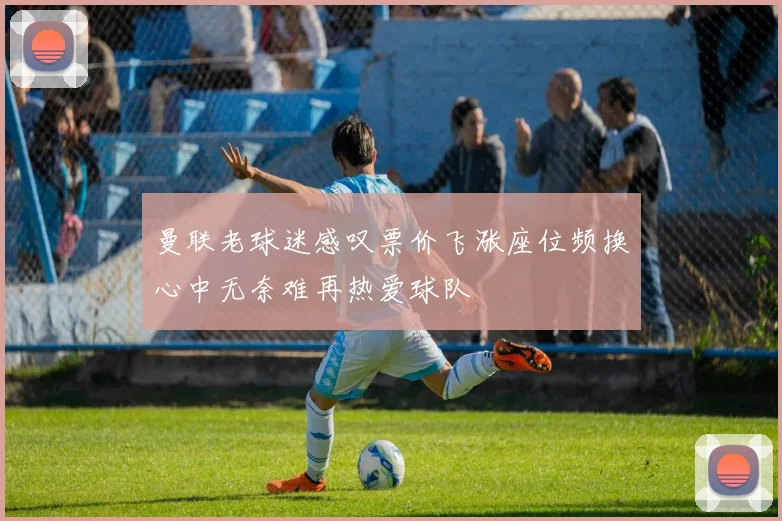 曼联老球迷感叹票价飞涨座位频换心中无奈难再热爱球队
