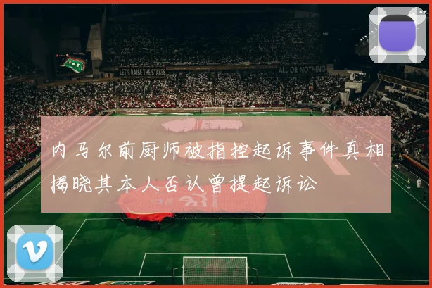 内马尔前厨师被指控起诉事件真相揭晓其本人否认曾提起诉讼