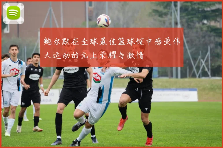 鲍尔默在全球最佳篮球馆中感受伟大运动的无上荣耀与激情