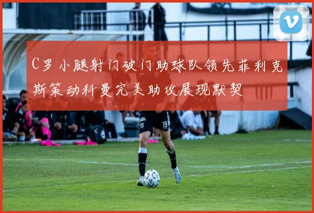 C罗小腿射门破门助球队领先菲利克斯策动科曼完美助攻展现默契