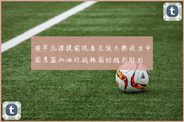 明早无课提前观看王俊杰熬夜为中国男篮加油对战韩国的精彩时刻