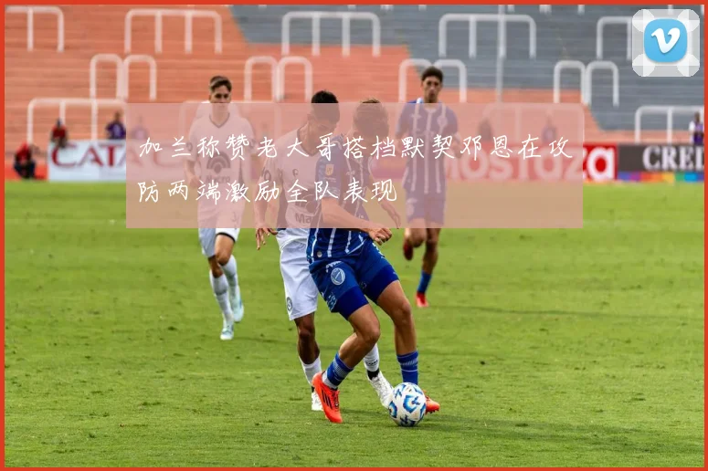 加兰称赞老大哥搭档默契邓恩在攻防两端激励全队表现