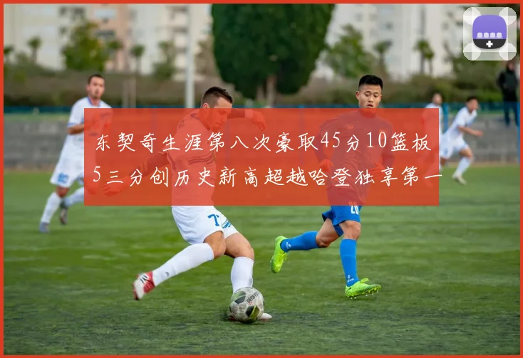 东契奇生涯第八次豪取45分10篮板5三分创历史新高超越哈登独享第一