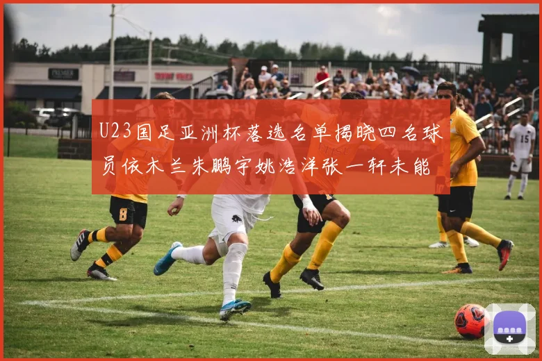 U23国足亚洲杯落选名单揭晓四名球员依木兰朱鹏宇姚浩洋张一轩未能入选