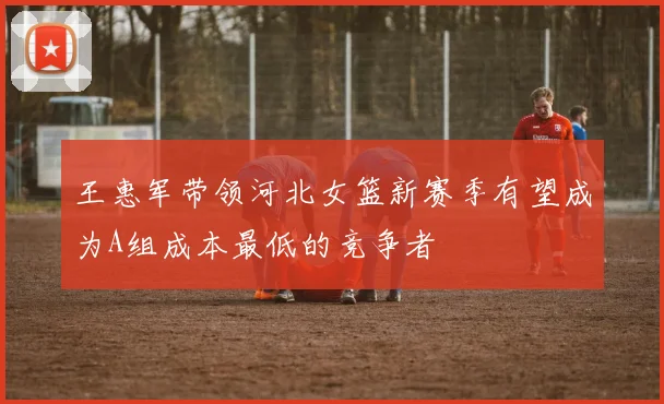 王惠军带领河北女篮新赛季有望成为A组成本最低的竞争者