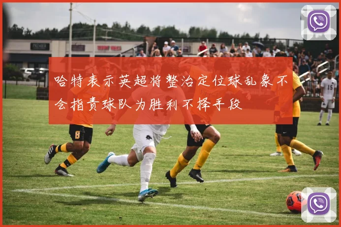 哈特表示英超将整治定位球乱象不会指责球队为胜利不择手段