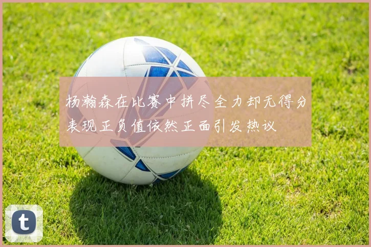 杨瀚森在比赛中拼尽全力却无得分表现正负值依然正面引发热议