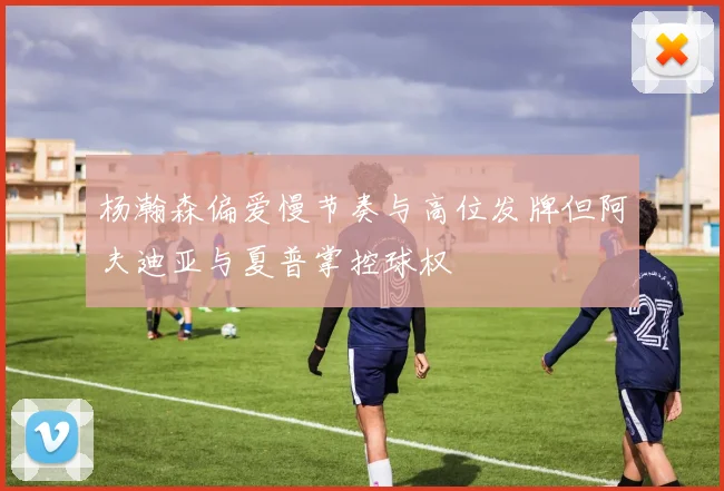 杨瀚森偏爱慢节奏与高位发牌但阿夫迪亚与夏普掌控球权