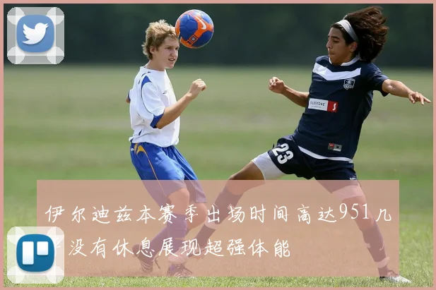 伊尔迪兹本赛季出场时间高达951几乎没有休息展现超强体能