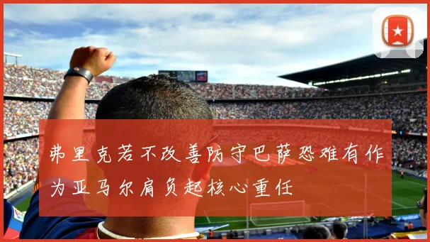 弗里克若不改善防守巴萨恐难有作为亚马尔肩负起核心重任