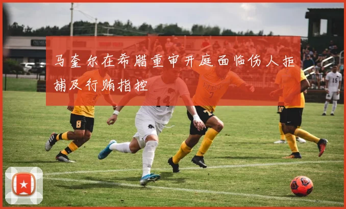 马奎尔在希腊重审开庭面临伤人拒捕及行贿指控