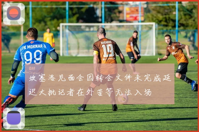 坎塞洛见面会因转会文件未完成延迟大批记者在外苦等无法入场