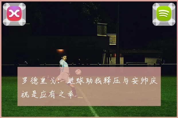 罗德里戈：进球助我释压与安帅庆祝是应有之举