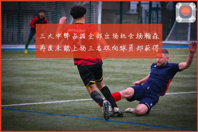三大中锋占据全部出场机会杨瀚森再度未能上场三名双向球员却获得机会