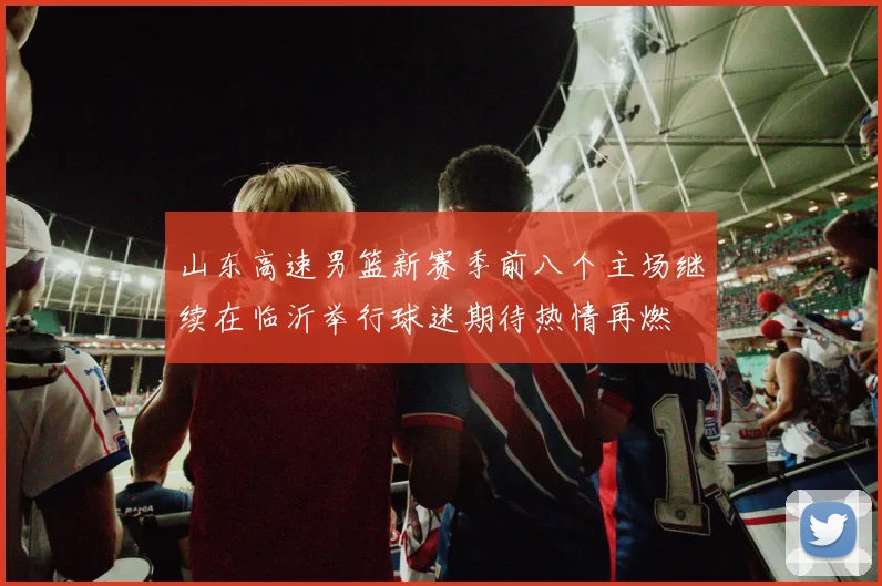 山东高速男篮新赛季前八个主场继续在临沂举行球迷期待热情再燃