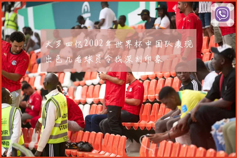 大罗回忆2002年世界杯中国队表现出色几名球员令我深刻印象