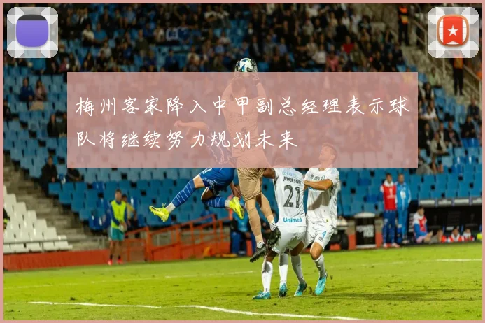 梅州客家降入中甲副总经理表示球队将继续努力规划未来