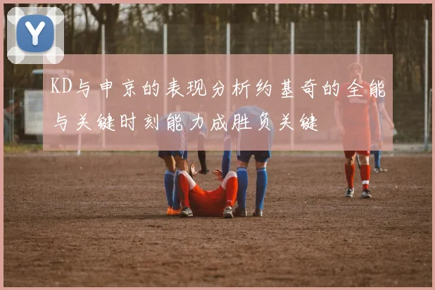 KD与申京的表现分析约基奇的全能与关键时刻能力成胜负关键