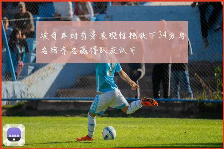 埃奇库姆首秀表现惊艳砍下34分与名宿齐名赢得队友认可