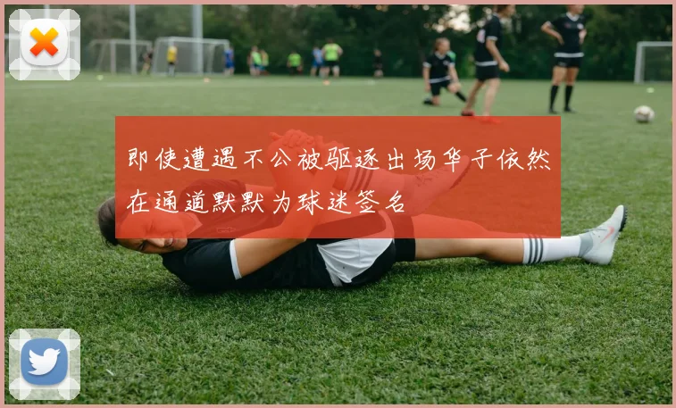 即使遭遇不公被驱逐出场华子依然在通道默默为球迷签名