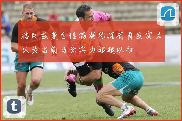 格列兹曼自信满满称拥有首发实力认为当前马竞实力超越以往