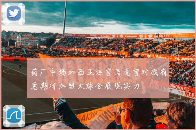 药厂中场加西亚坦言马竞曾对我有意期待加盟大球会展现实力