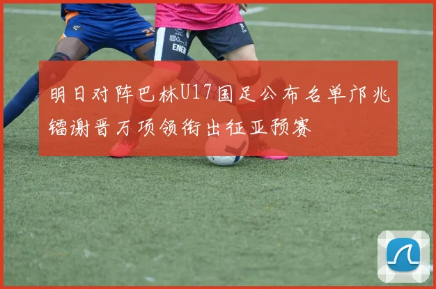 明日对阵巴林U17国足公布名单邝兆镭谢晋万项领衔出征亚预赛