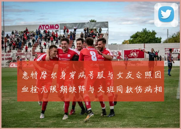 惠特摩尔身穿病号服与女友合照因血栓无限期缺阵与文班同款伤病相似