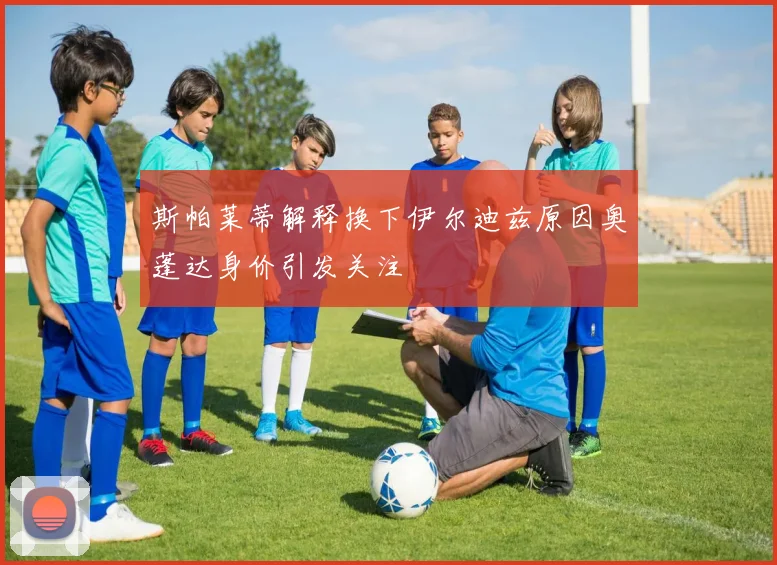 斯帕莱蒂解释换下伊尔迪兹原因奥蓬达身价引发关注