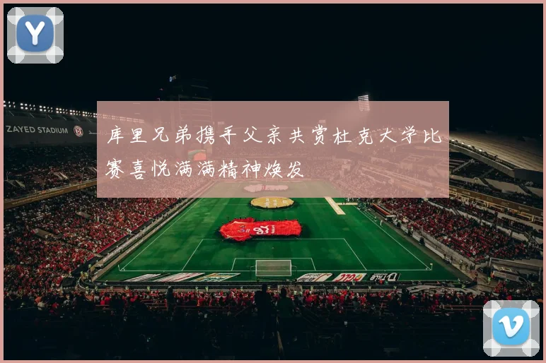 库里兄弟携手父亲共赏杜克大学比赛喜悦满满精神焕发