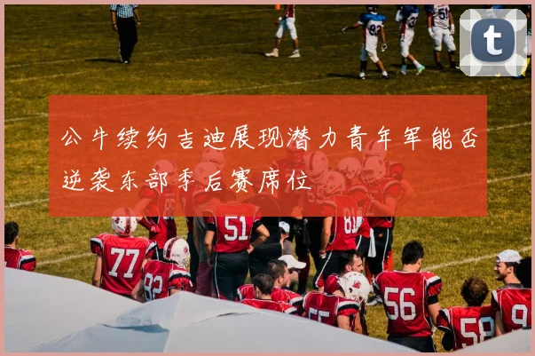 公牛续约吉迪展现潜力青年军能否逆袭东部季后赛席位
