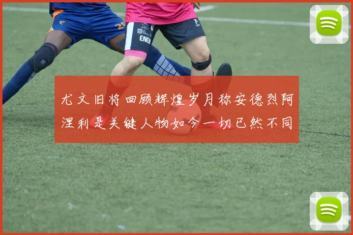 尤文旧将回顾辉煌岁月称安德烈阿涅利是关键人物如今一切已然不同